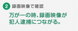 ②録画映像で確認
|万が一の時、録画映像が犯人逮捕につながる。