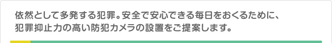 依然として多発する犯罪。安全で安心できる毎日をおくるために、犯罪抑止力の高い防犯カメラの設置をご提案します。