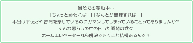 階段での移動中…「ちょっと頑張れば…」「なんとか無理すれば…」本当は不便さや苦痛を感じているのにガマンしてしまっていることってありませんか？そんな暮らしの中の困った瞬間の数々ホームエレベーターなら解決できること結構あるんです