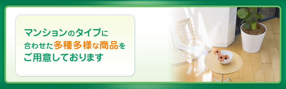 マンションのタイプに合わせた多種多様な商品をご用意しております